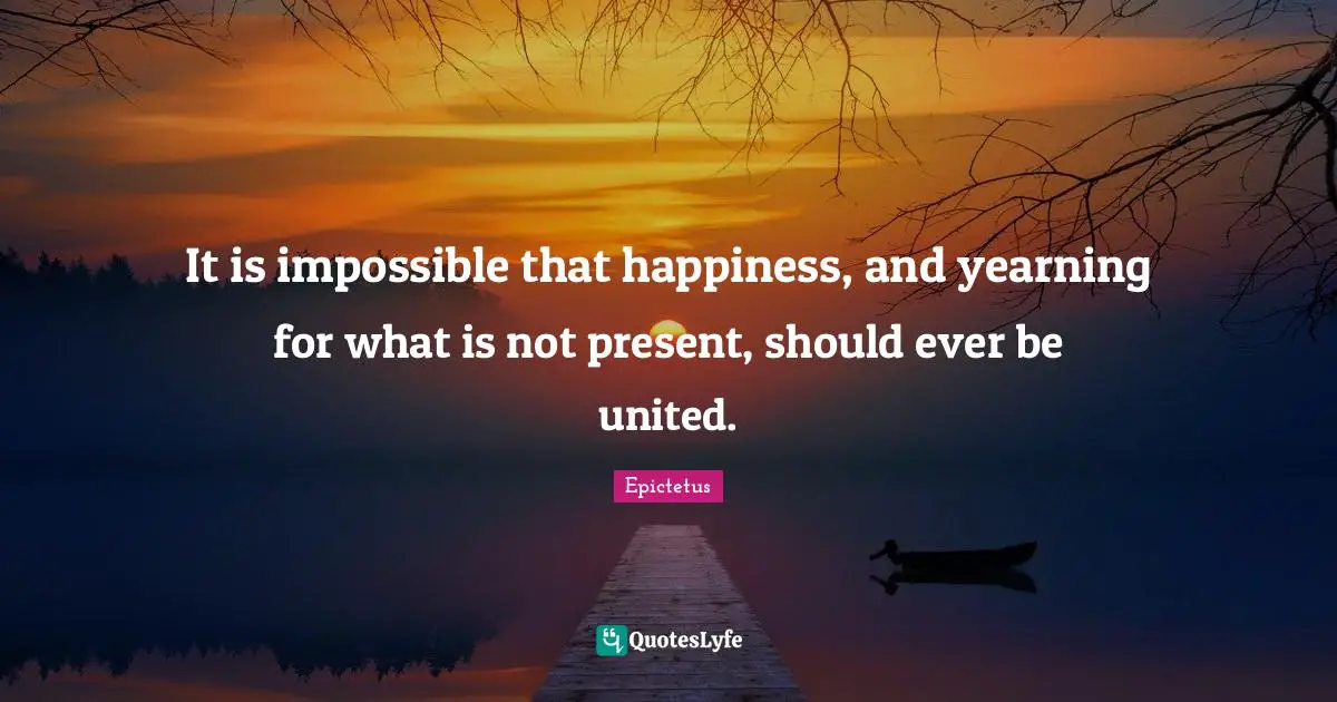 It is impossible that happiness, and yearning for what is not present, should ever be united.