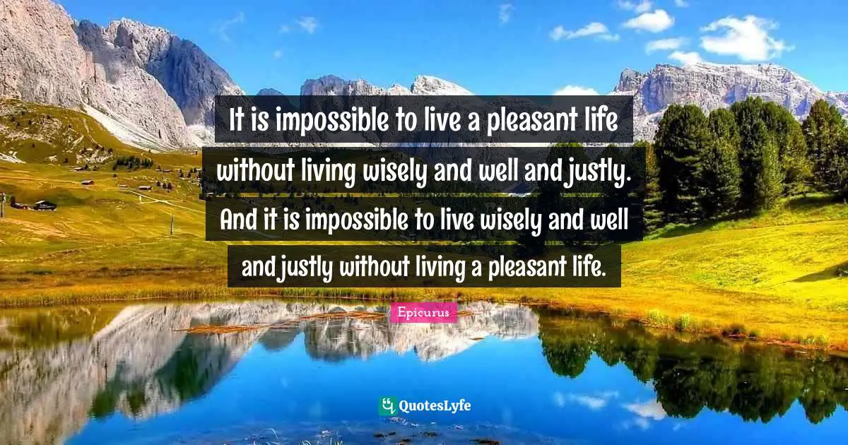It is impossible to live a pleasant life without living wisely and well and justly. And it is impossible to live wisely and well and justly without living a pleasant life.