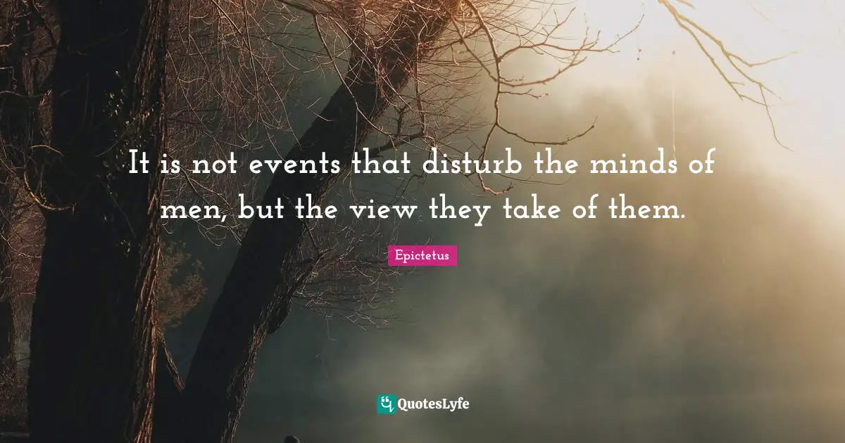 It is not events that disturb the minds of men, but the view they take of them.