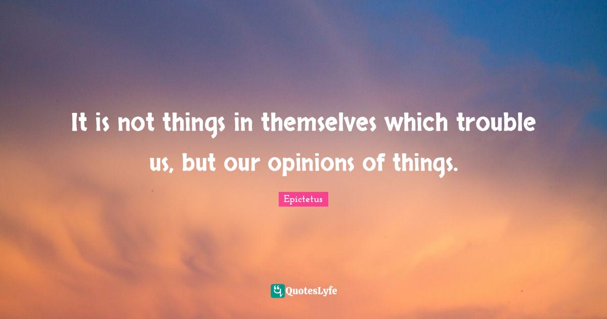 It is not things in themselves which trouble us, but our opinions of things.