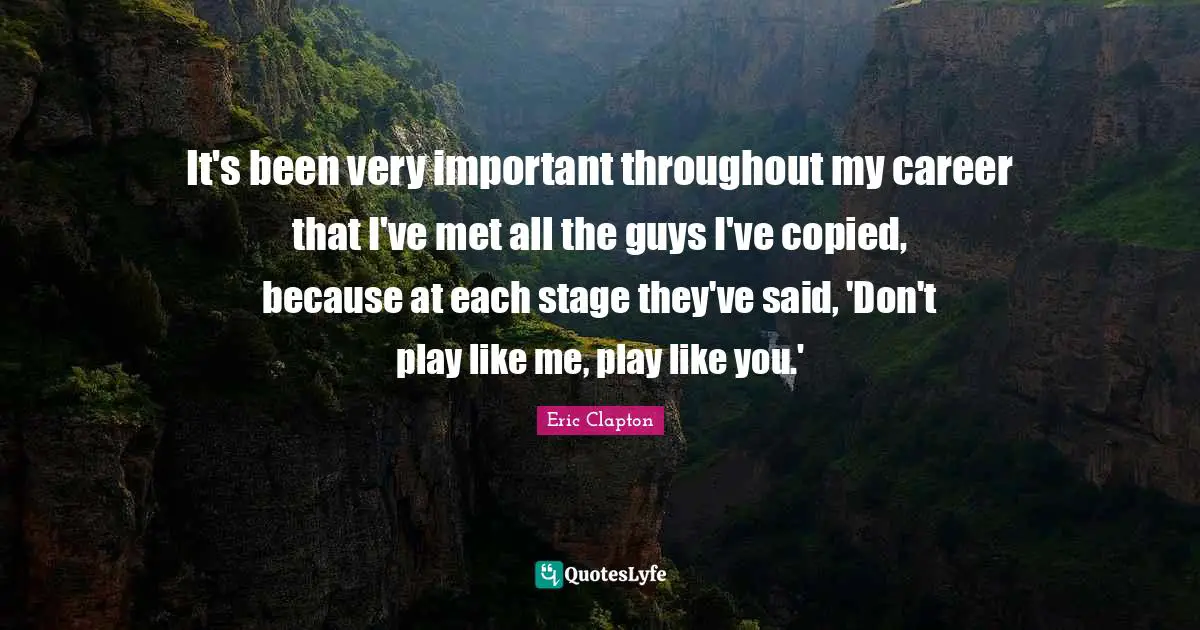 It's been very important throughout my career that I've met all the guys I've copied, because at each stage they've said, 'Don't play like me, play like you.'