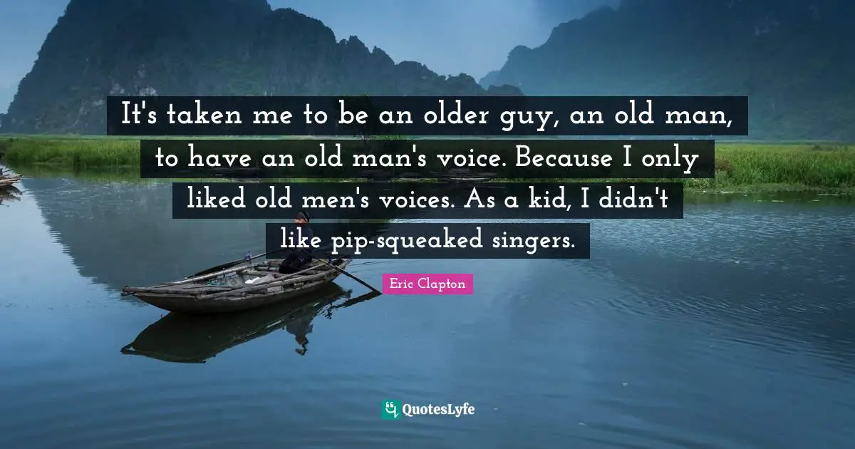 It's taken me to be an older guy, an old man, to have an old man's voice. Because I only liked old men's voices. As a kid, I didn't like pip-squeaked singers.