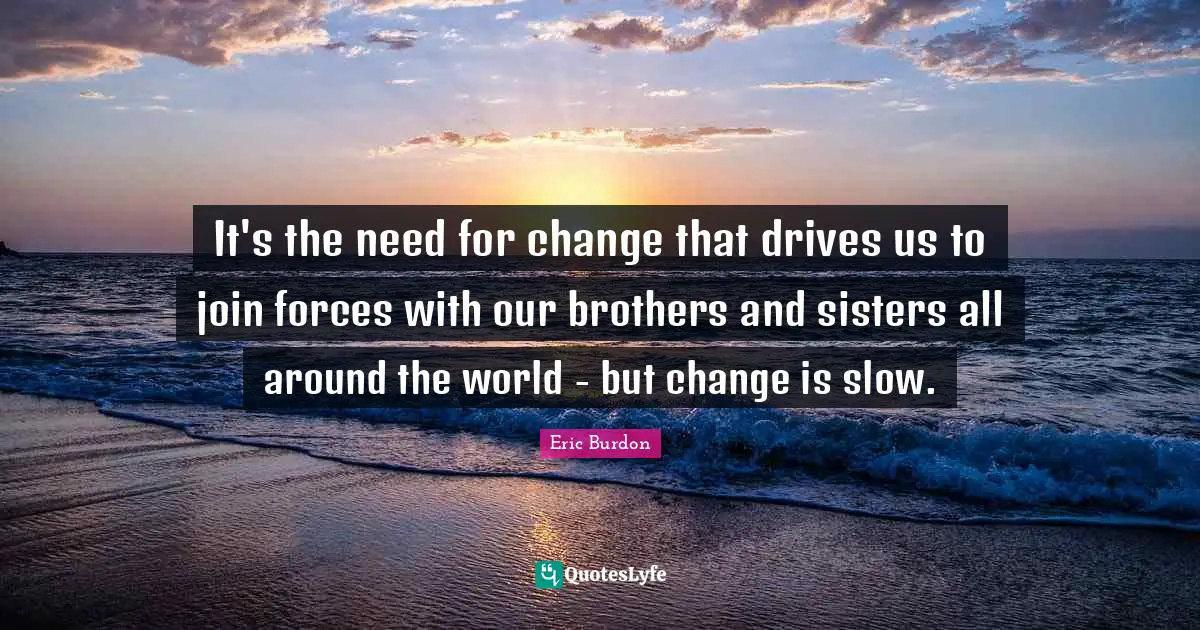 It's the need for change that drives us to join forces with our brothers and sisters all around the world - but change is slow.