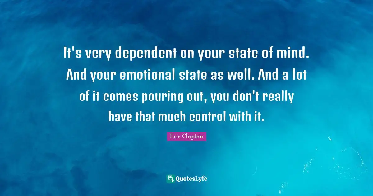 It's very dependent on your state of mind. And your emotional state as well. And a lot of it comes pouring out, you don't really have that much control with it.