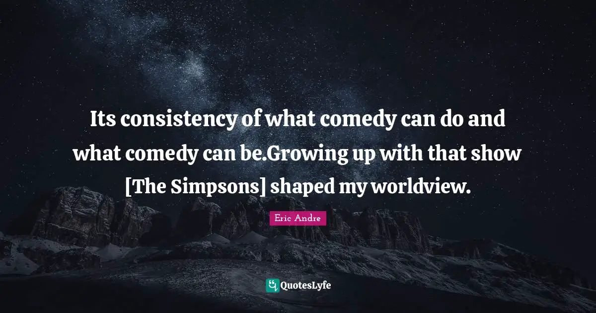 Its consistency of what comedy can do and what comedy can be.Growing up with that show [The Simpsons] shaped my worldview.