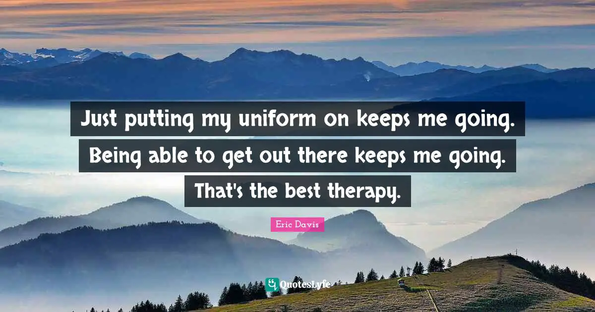 Just putting my uniform on keeps me going. Being able to get out there keeps me going. That's the best therapy.