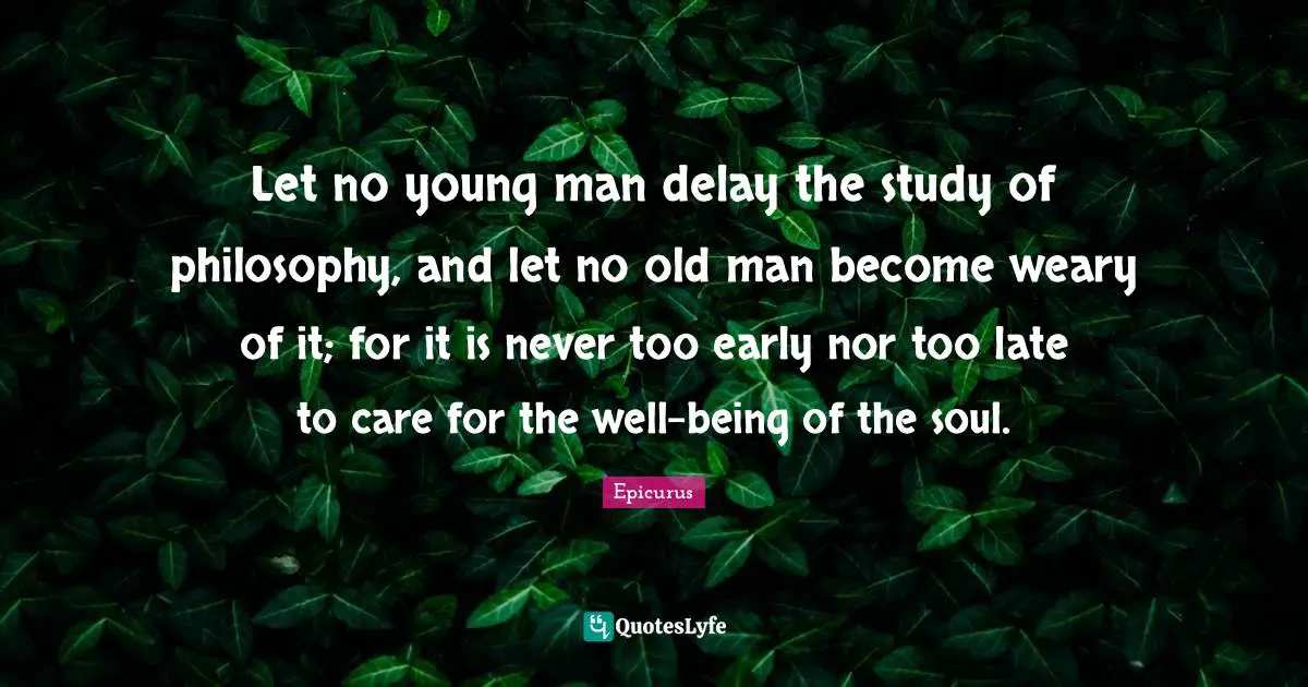 Let no young man delay the study of philosophy, and let no old man become weary of it; for it is never too early nor too late to care for the well-being of the soul.