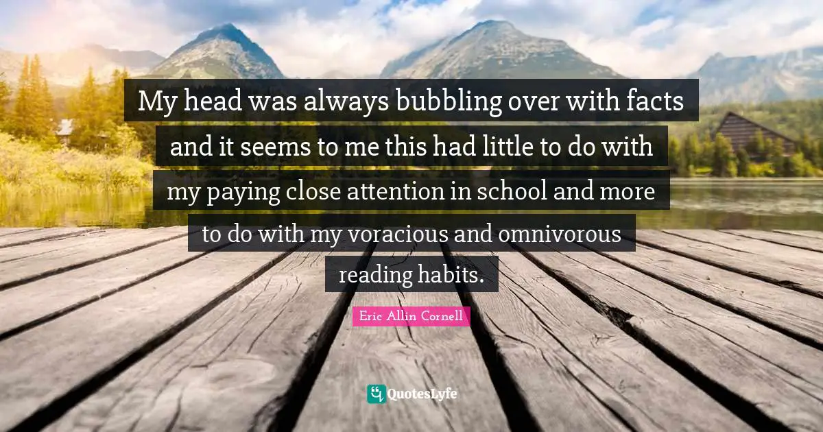 My head was always bubbling over with facts and it seems to me this had little to do with my paying close attention in school and more to do with my voracious and omnivorous reading habits.