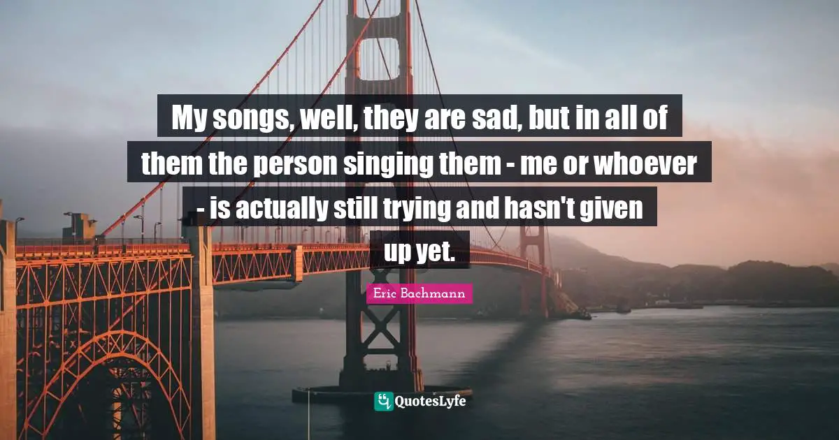 My songs, well, they are sad, but in all of them the person singing them - me or whoever - is actually still trying and hasn't given up yet.