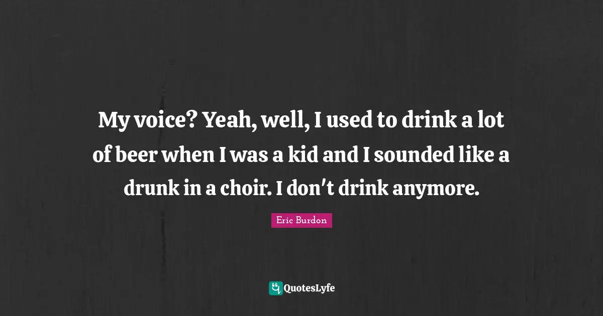 My voice? Yeah, well, I used to drink a lot of beer when I was a kid and I sounded like a drunk in a choir. I don't drink anymore.