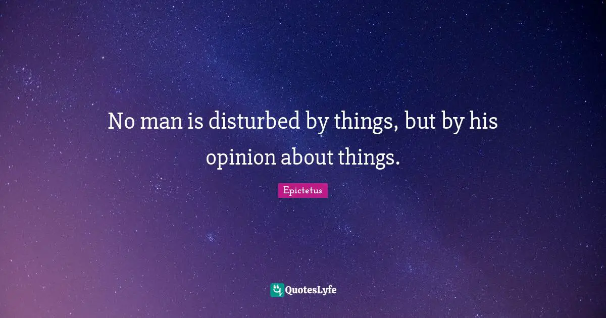 No man is disturbed by things, but by his opinion about things.