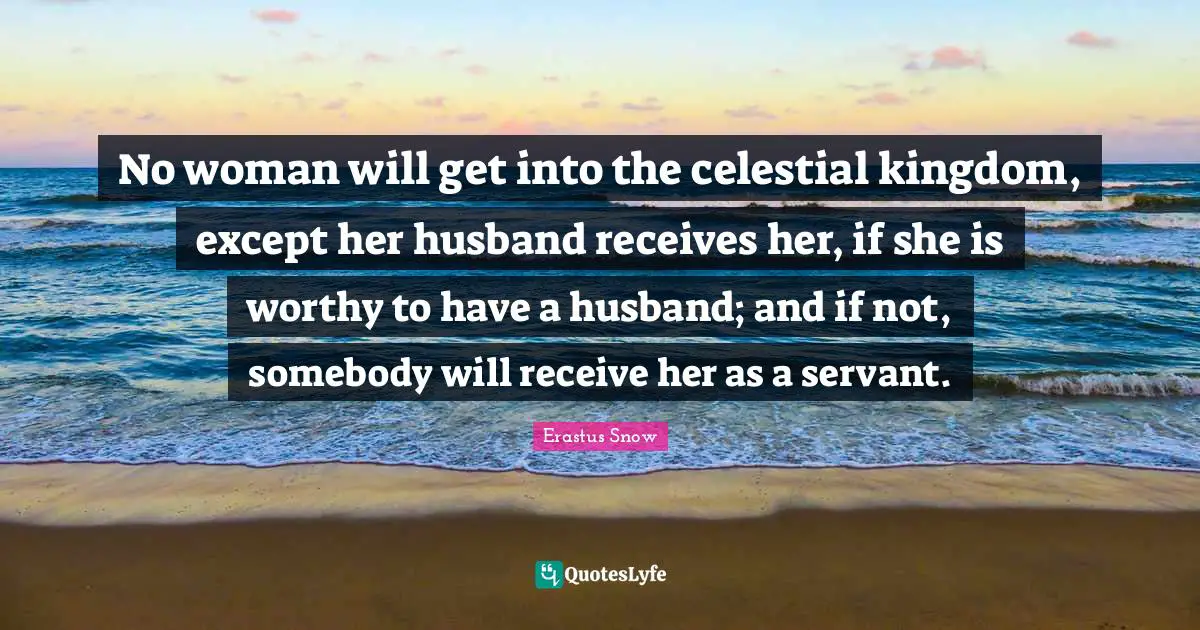 No woman will get into the celestial kingdom, except her husband receives her, if she is worthy to have a husband; and if not, somebody will receive her as a servant.