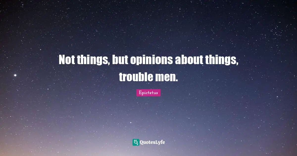 Not things, but opinions about things, trouble men.