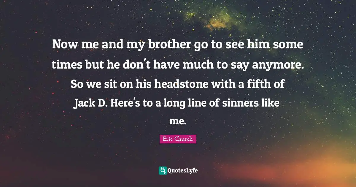 Now me and my brother go to see him some times but he don't have much to say anymore. So we sit on his headstone with a fifth of Jack D. Here's to a long line of sinners like me.
