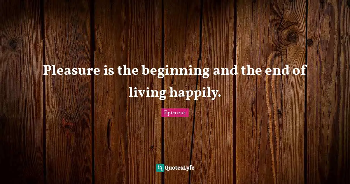 Pleasure is the beginning and the end of living happily.