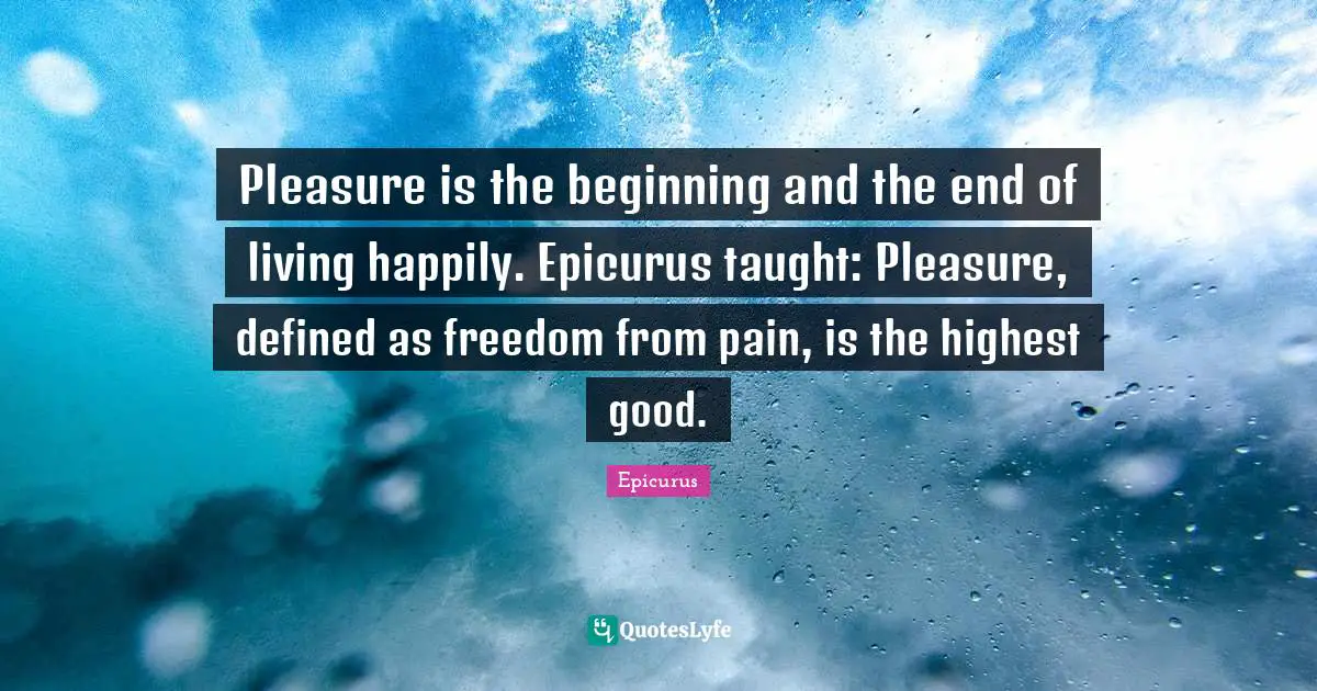Pleasure is the beginning and the end of living happily. Epicurus taught: Pleasure, defined as freedom from pain, is the highest good.