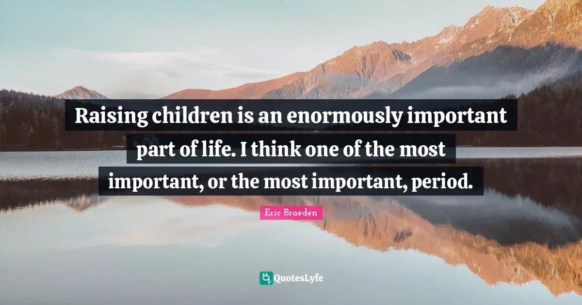 Raising children is an enormously important part of life. I think one of the most important, or the most important, period.