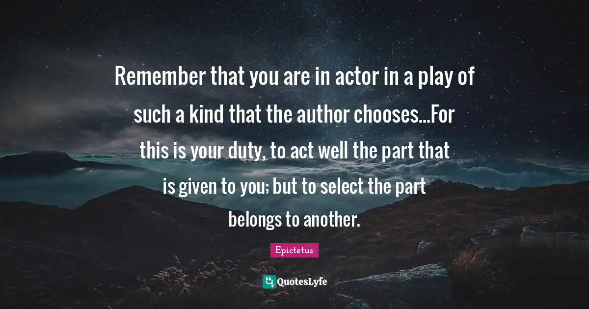Remember that you are in actor in a play of such a kind that the author chooses...For this is your duty, to act well the part that is given to you; but to select the part belongs to another.