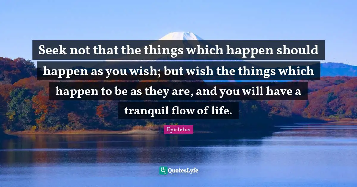 Seek not that the things which happen should happen as you wish; but wish the things which happen to be as they are, and you will have a tranquil flow of life.