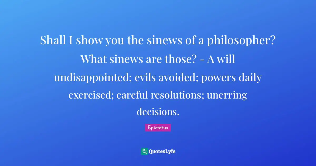 Shall I show you the sinews of a philosopher? What sinews are those? - A will undisappointed; evils avoided; powers daily exercised; careful resolutions; unerring decisions.