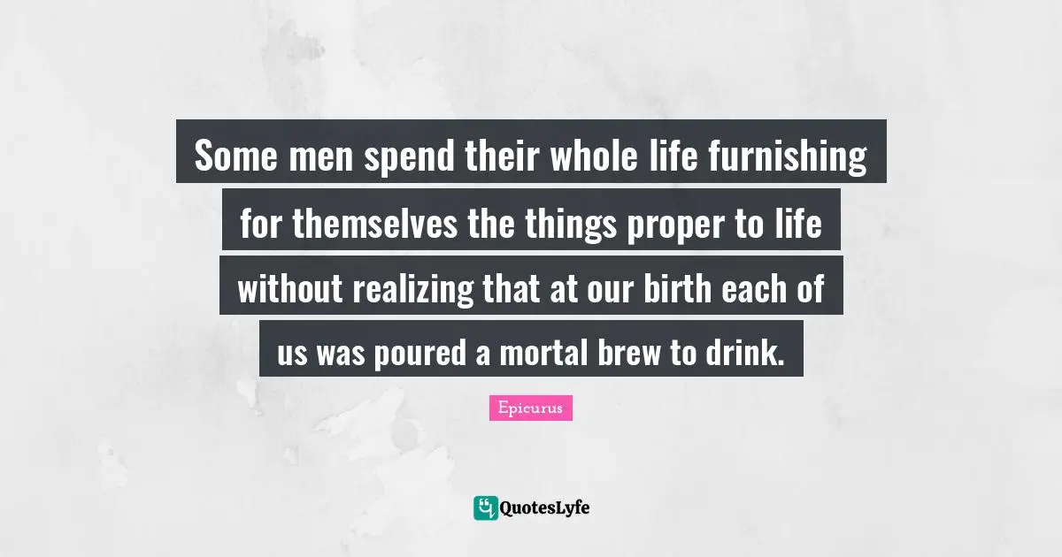 Some men spend their whole life furnishing for themselves the things proper to life without realizing that at our birth each of us was poured a mortal brew to drink.
