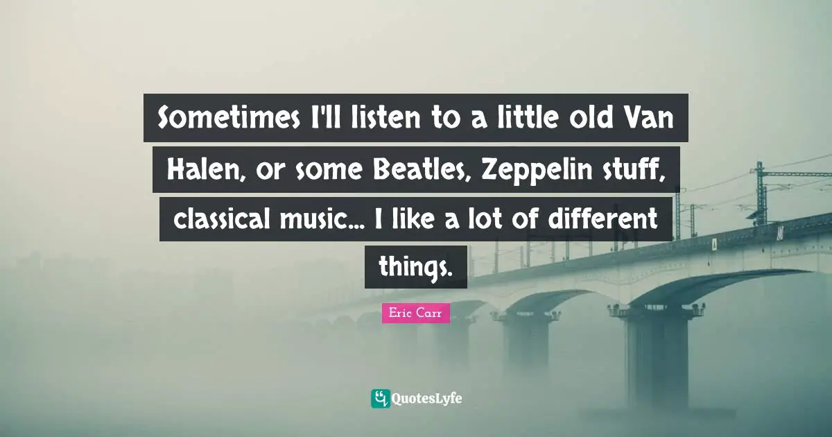 Sometimes I'll listen to a little old Van Halen, or some Beatles, Zeppelin stuff, classical music... I like a lot of different things.