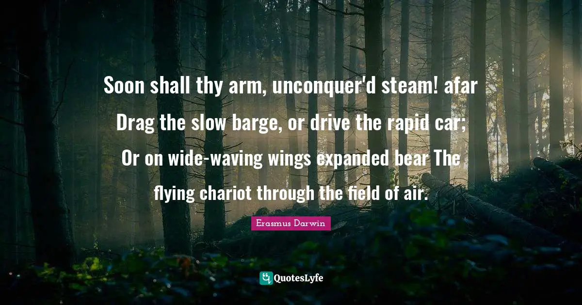 Soon shall thy arm, unconquer'd steam! afar Drag the slow barge, or drive the rapid car; Or on wide-waving wings expanded bear The flying chariot through the field of air.