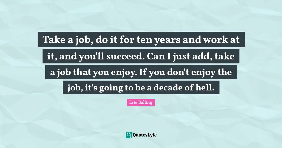 Take a job, do it for ten years and work at it, and you'll succeed. Can I just add, take a job that you enjoy. If you don't enjoy the job, it's going to be a decade of hell.