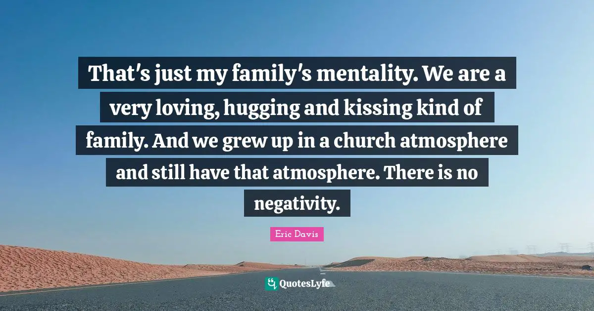 That's just my family's mentality. We are a very loving, hugging and kissing kind of family. And we grew up in a church atmosphere and still have that atmosphere. There is no negativity.