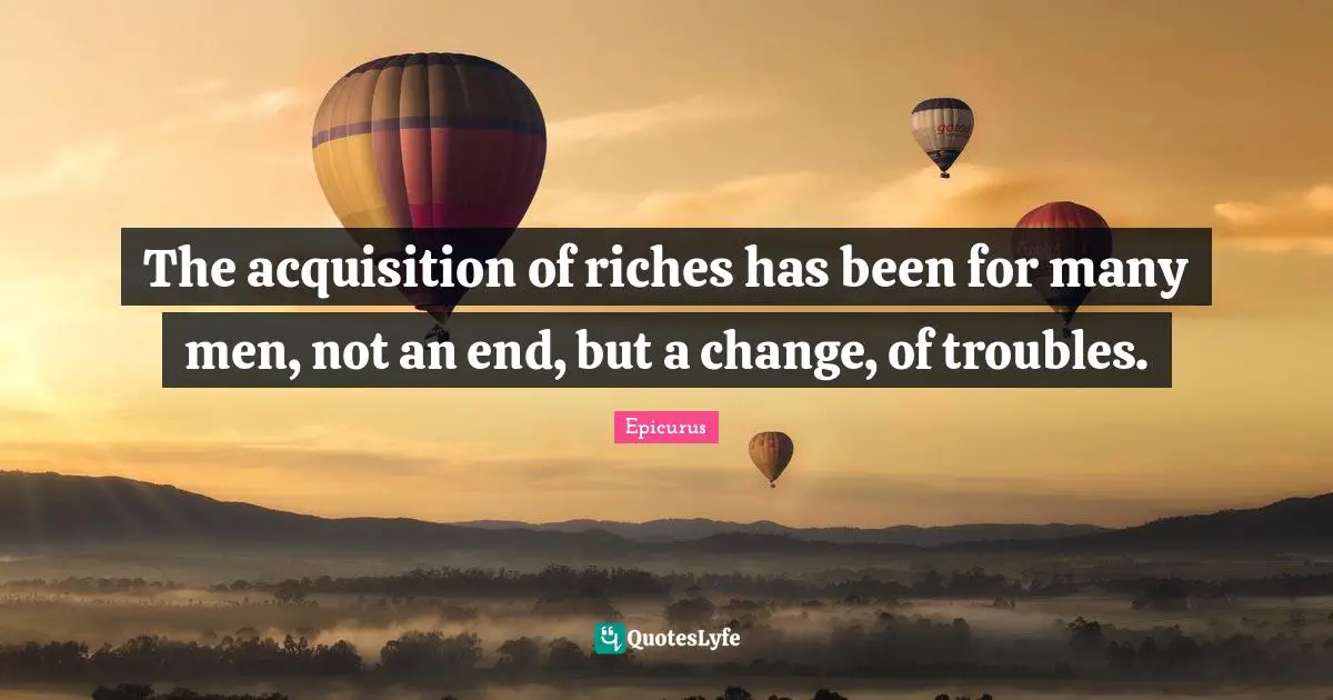 The acquisition of riches has been for many men, not an end, but a change, of troubles.