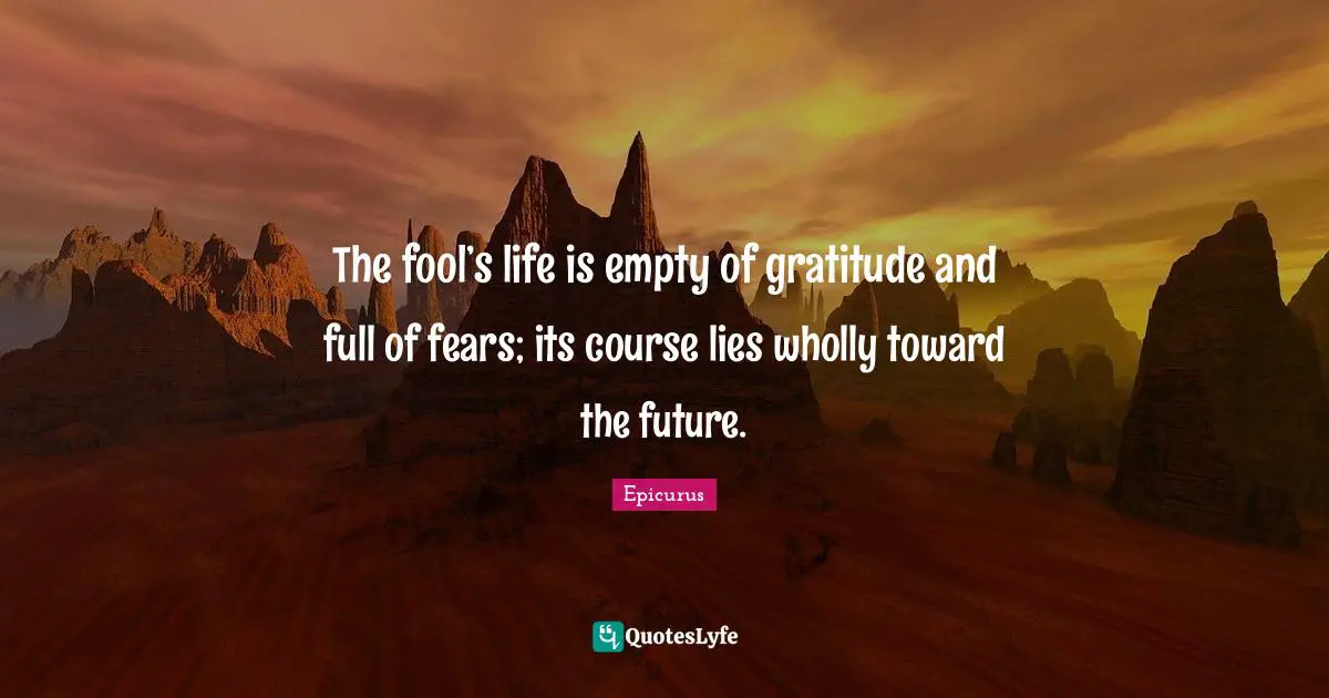 The fool’s life is empty of gratitude and full of fears; its course lies wholly toward the future.