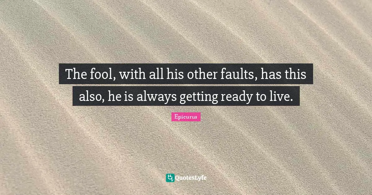 The fool, with all his other faults, has this also, he is always getting ready to live.