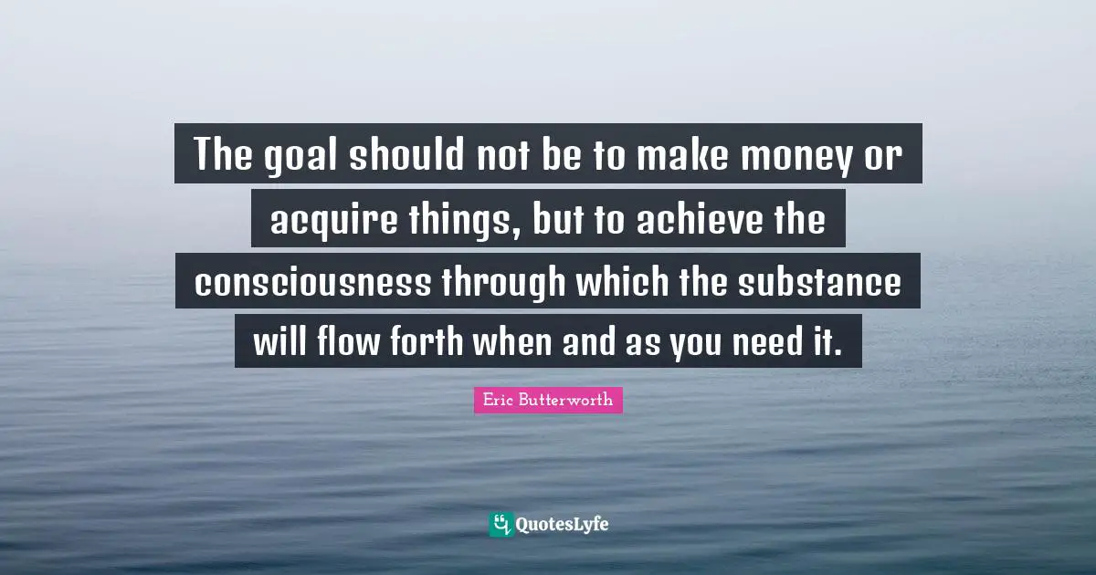 Eric Butterworth Quotes: "The goal should not be to make money or acquire things, but to achieve the consciousness through which the substance will flow forth when and as you need it."
