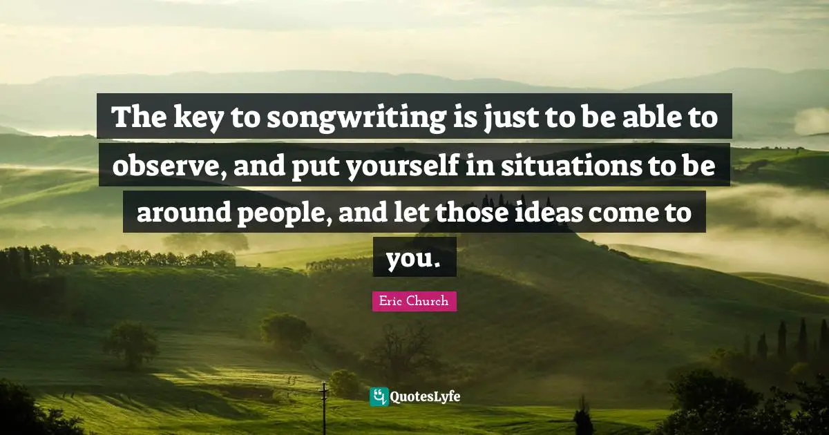 Eric Church Quotes: "The key to songwriting is just to be able to observe, and put yourself in situations to be around people, and let those ideas come to you."