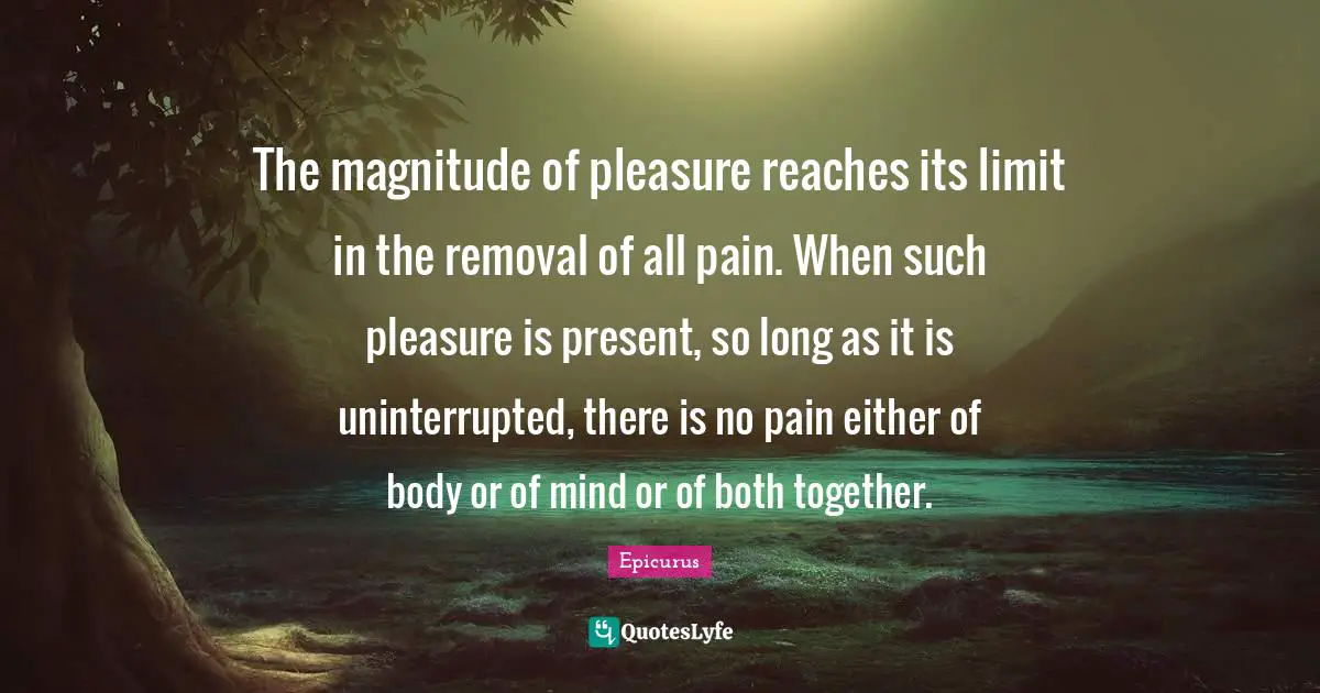 The magnitude of pleasure reaches its limit in the removal of all pain. When such pleasure is present, so long as it is uninterrupted, there is no pain either of body or of mind or of both together.