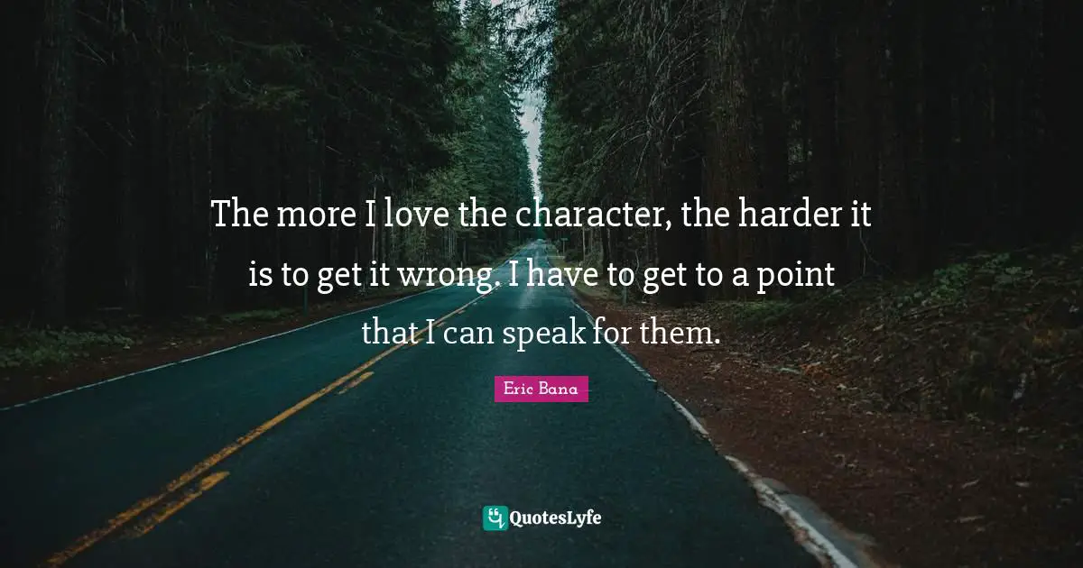 The more I love the character, the harder it is to get it wrong. I have to get to a point that I can speak for them.