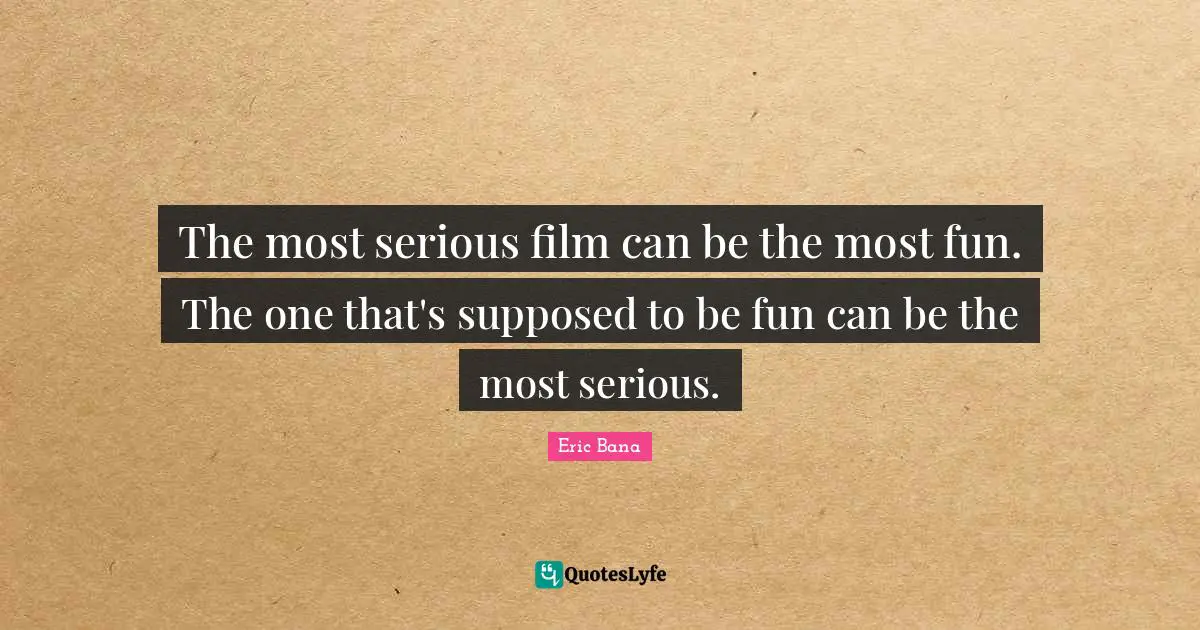 The most serious film can be the most fun. The one that's supposed to be fun can be the most serious.