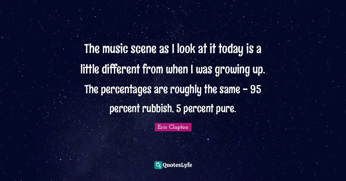 The music scene as I look at it today is a little different from when I was growing up. The percentages are roughly the same - 95 percent rubbish, 5 percent pure.