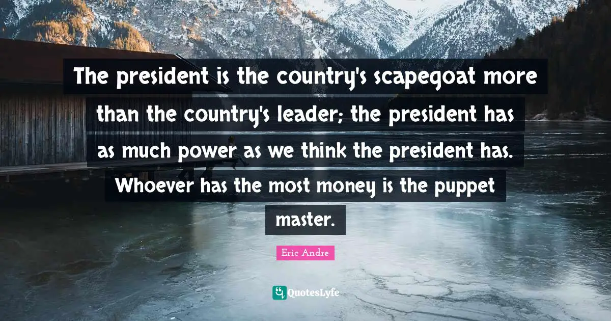 The president is the country's scapegoat more than the country's leader; the president has as much power as we think the president has. Whoever has the most money is the puppet master.