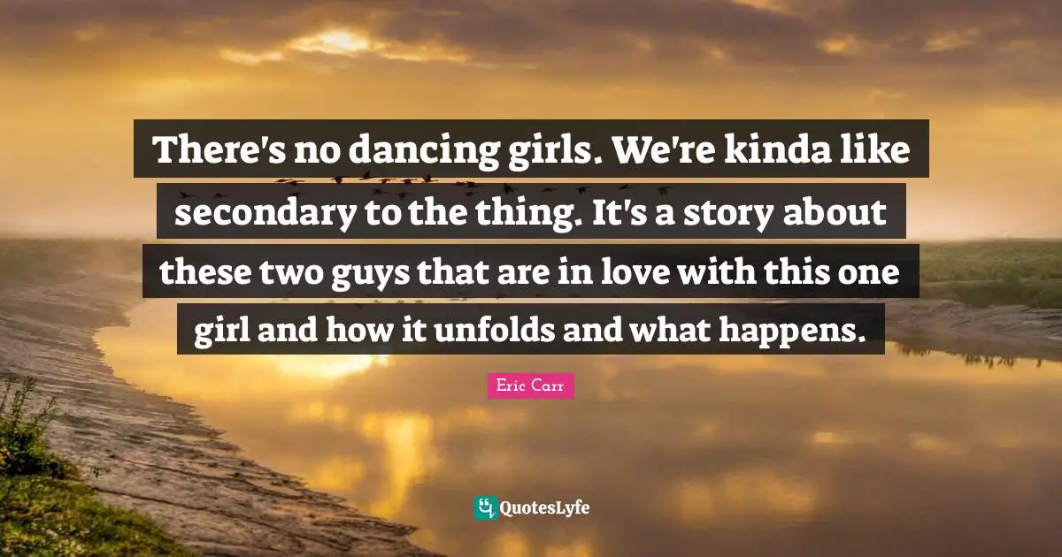There's no dancing girls. We're kinda like secondary to the thing. It's a story about these two guys that are in love with this one girl and how it unfolds and what happens.