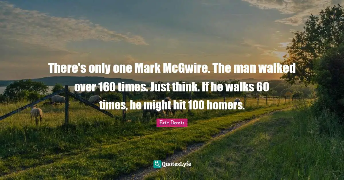 There's only one Mark McGwire. The man walked over 160 times. Just think. If he walks 60 times, he might hit 100 homers.