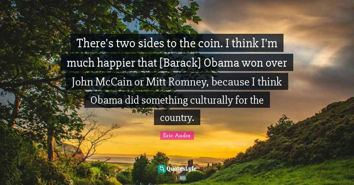 There's two sides to the coin. I think I'm much happier that [Barack] Obama won over John McCain or Mitt Romney, because I think Obama did something culturally for the country.