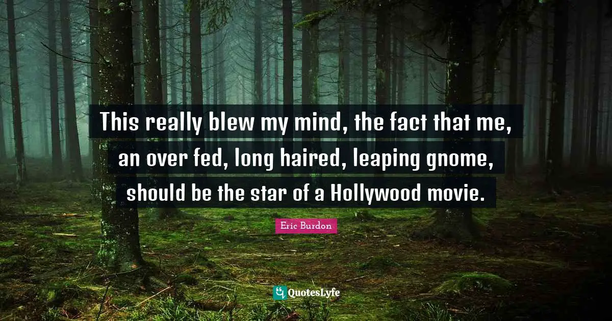 This really blew my mind, the fact that me, an over fed, long haired, leaping gnome, should be the star of a Hollywood movie.