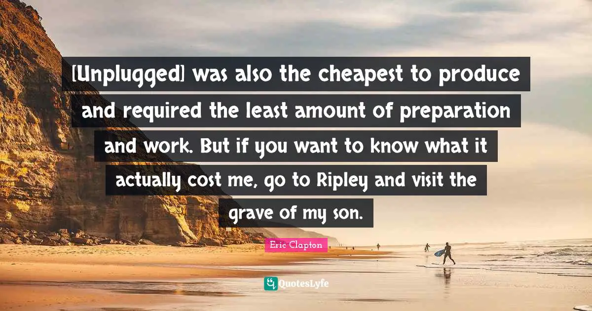 [Unplugged] was also the cheapest to produce and required the least amount of preparation and work. But if you want to know what it actually cost me, go to Ripley and visit the grave of my son.