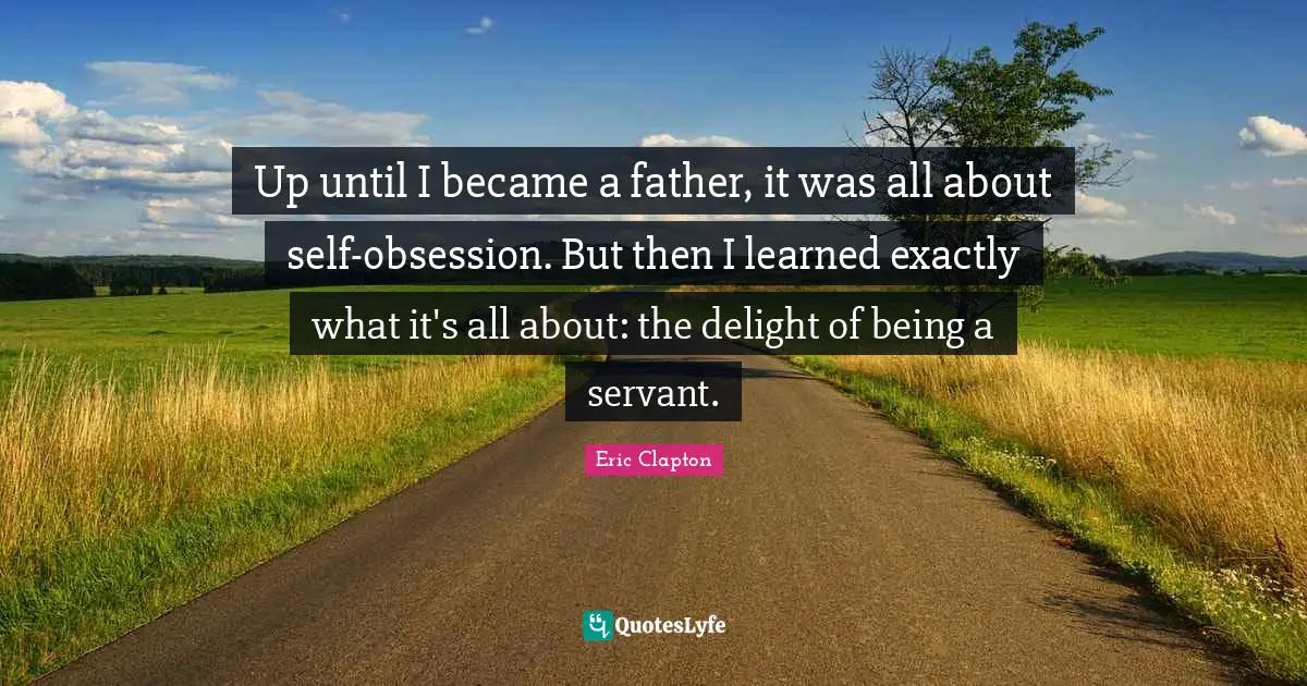 Up until I became a father, it was all about self-obsession. But then I learned exactly what it's all about: the delight of being a servant.