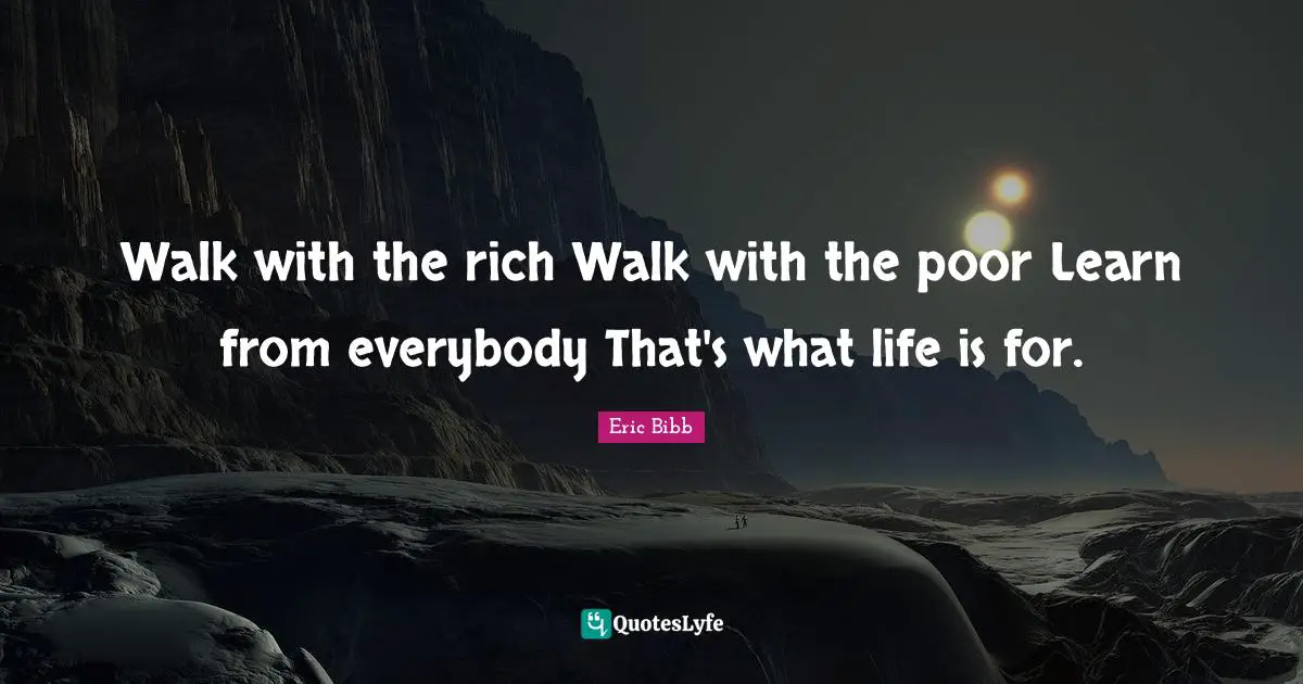 Walk with the rich Walk with the poor Learn from everybody That's what life is for.