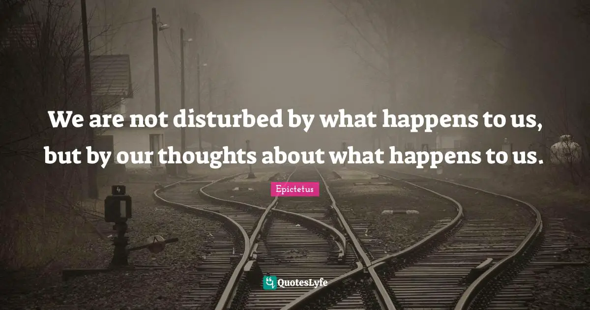 Our Thoughts Quotes: "We are not disturbed by what happens to us, but by our thoughts about what happens to us."