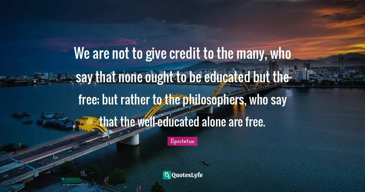 We are not to give credit to the many, who say that none ought to be educated but the free; but rather to the philosophers, who say that the well-educated alone are free.