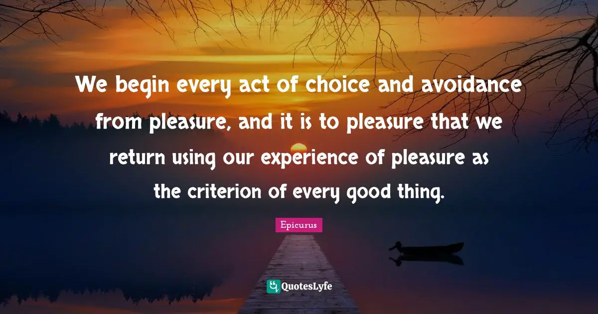 We begin every act of choice and avoidance from pleasure, and it is to pleasure that we return using our experience of pleasure as the criterion of every good thing.