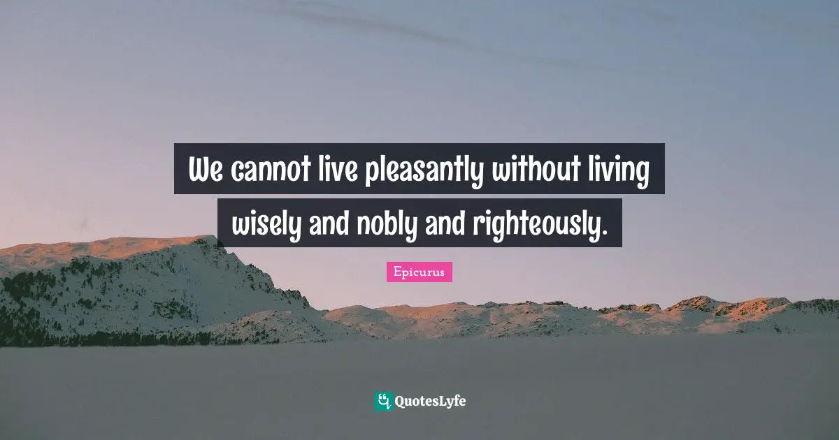 We cannot live pleasantly without living wisely and nobly and righteously.